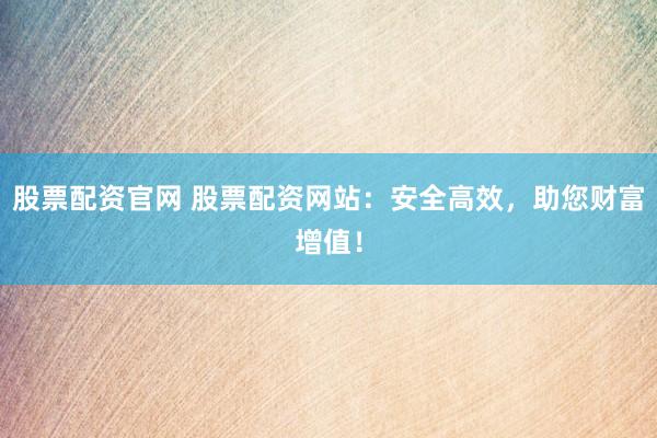 股票配资官网 股票配资网站：安全高效，助您财富增值！