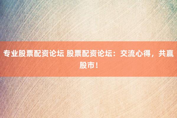 专业股票配资论坛 股票配资论坛：交流心得，共赢股市！