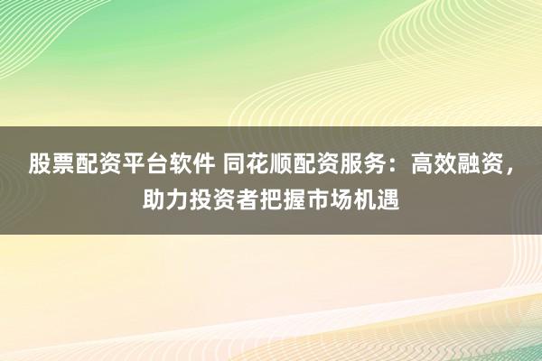 股票配资平台软件 同花顺配资服务：高效融资，助力投资者把握市场机遇