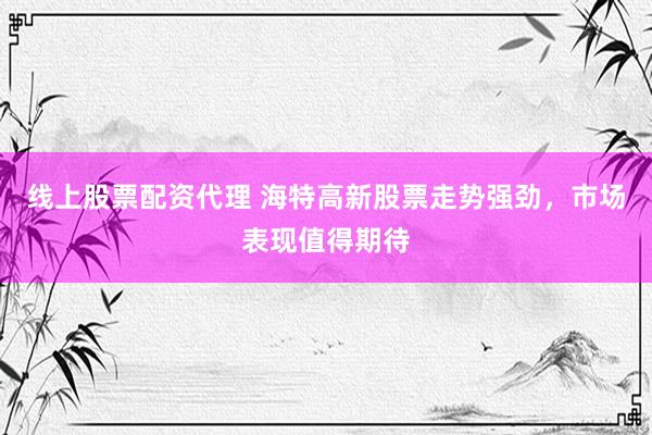 线上股票配资代理 海特高新股票走势强劲，市场表现值得期待