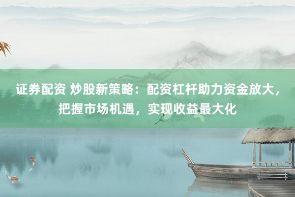 证券配资 炒股新策略：配资杠杆助力资金放大，把握市场机遇，实现收益最大化