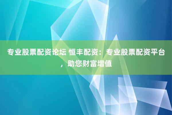 专业股票配资论坛 恒丰配资：专业股票配资平台，助您财富增值