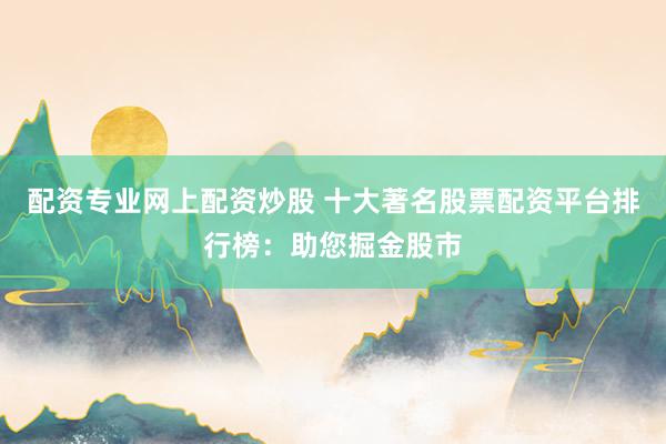 配资专业网上配资炒股 十大著名股票配资平台排行榜：助您掘金股市