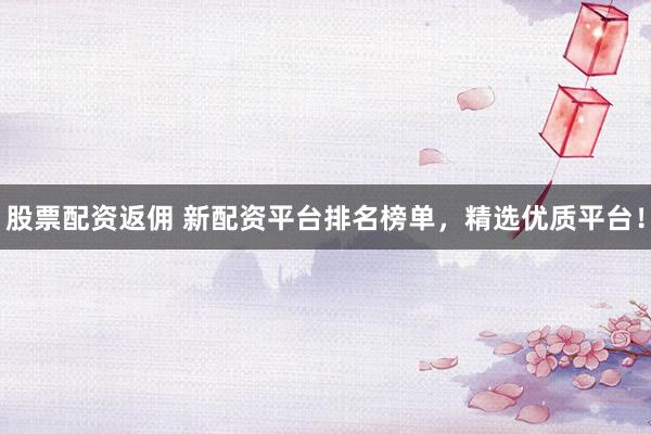 股票配资返佣 新配资平台排名榜单，精选优质平台！