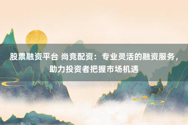 股票融资平台 尚竞配资：专业灵活的融资服务，助力投资者把握市场机遇