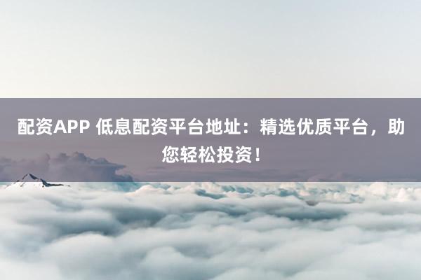 配资APP 低息配资平台地址：精选优质平台，助您轻松投资！