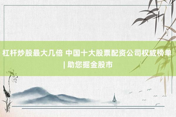 杠杆炒股最大几倍 中国十大股票配资公司权威榜单 | 助您掘金股市