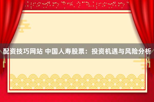 配资技巧网站 中国人寿股票：投资机遇与风险分析