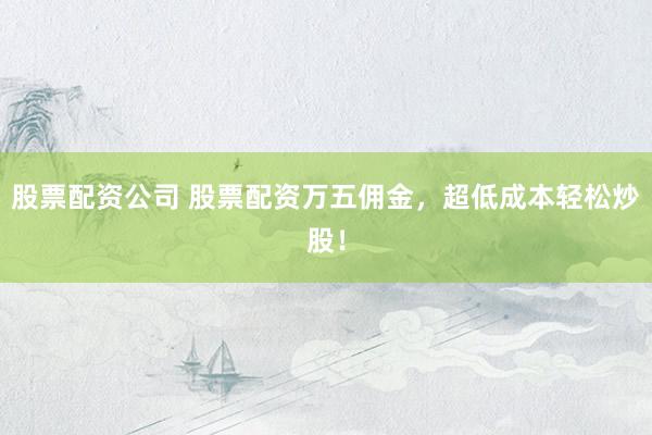 股票配资公司 股票配资万五佣金，超低成本轻松炒股！