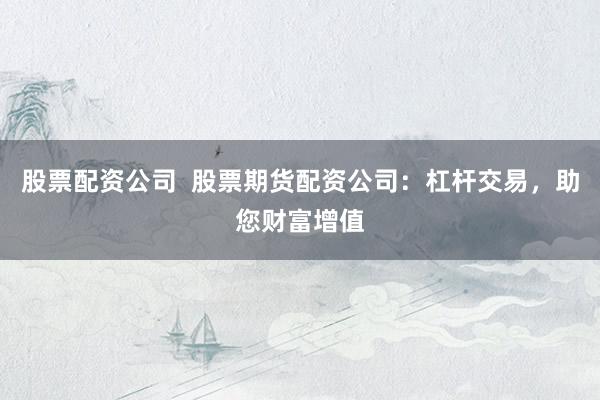 股票配资公司  股票期货配资公司：杠杆交易，助您财富增值