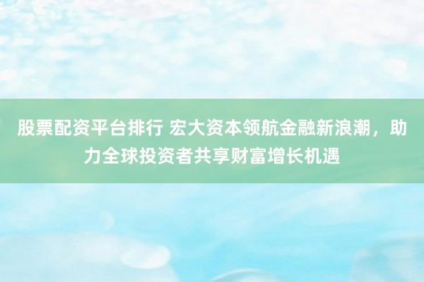 股票配资平台排行 宏大资本领航金融新浪潮，助力全球投资者共享财富增长机遇