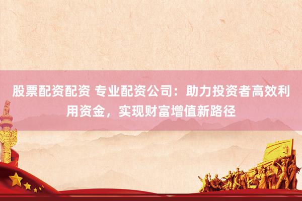 股票配资配资 专业配资公司：助力投资者高效利用资金，实现财富增值新路径