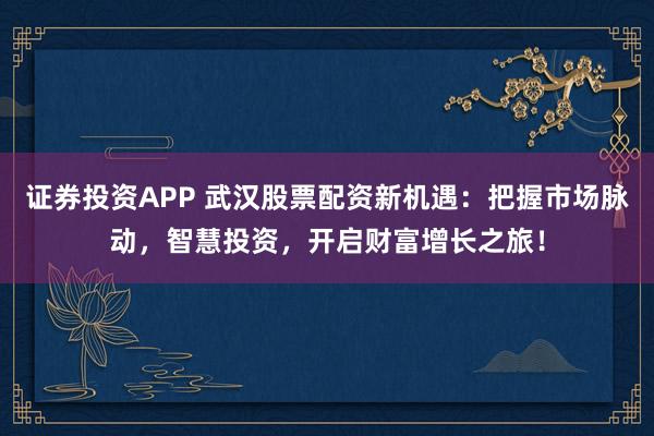 证券投资APP 武汉股票配资新机遇：把握市场脉动，智慧投资，开启财富增长之旅！