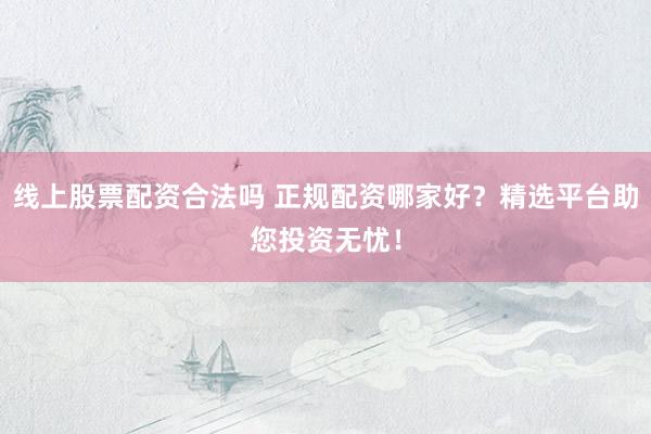 线上股票配资合法吗 正规配资哪家好？精选平台助您投资无忧！