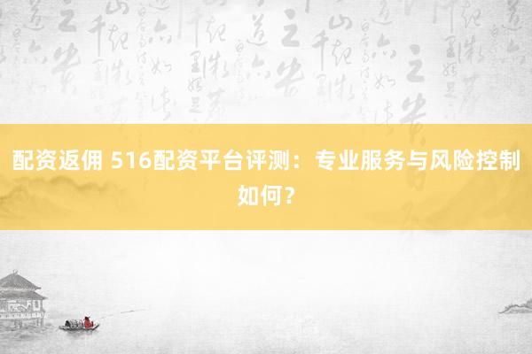 配资返佣 516配资平台评测：专业服务与风险控制如何？