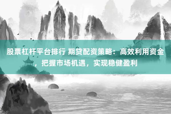 股票杠杆平台排行 期贷配资策略：高效利用资金，把握市场机遇，实现稳健盈利