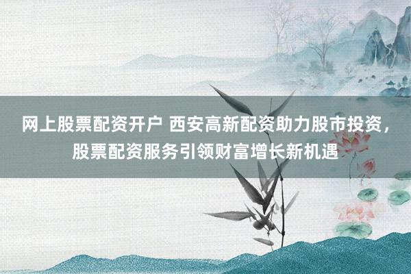 网上股票配资开户 西安高新配资助力股市投资，股票配资服务引领财富增长新机遇