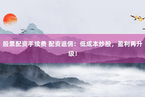 股票配资手续费 配资返佣：低成本炒股，盈利再升级！
