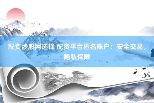 配资炒股网选择 配资平台匿名账户：安全交易，隐私保障