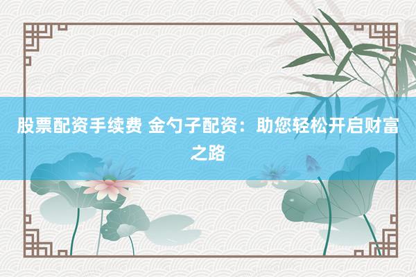 股票配资手续费 金勺子配资：助您轻松开启财富之路