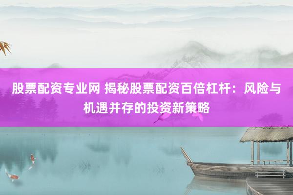 股票配资专业网 揭秘股票配资百倍杠杆：风险与机遇并存的投资新策略