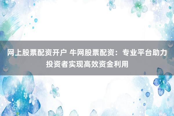 网上股票配资开户 牛网股票配资：专业平台助力投资者实现高效资金利用