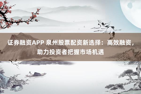 证券融资APP 泉州股票配资新选择：高效融资，助力投资者把握市场机遇