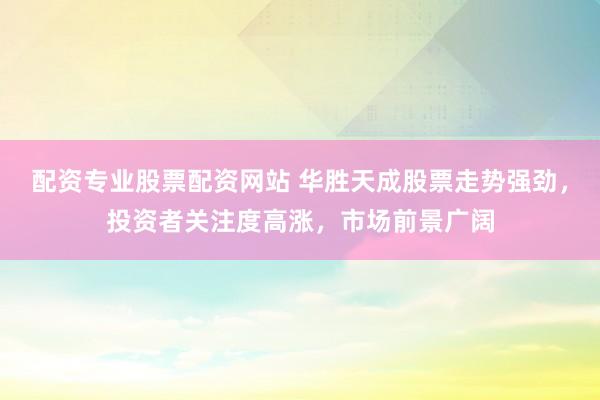 配资专业股票配资网站 华胜天成股票走势强劲，投资者关注度高涨，市场前景广阔