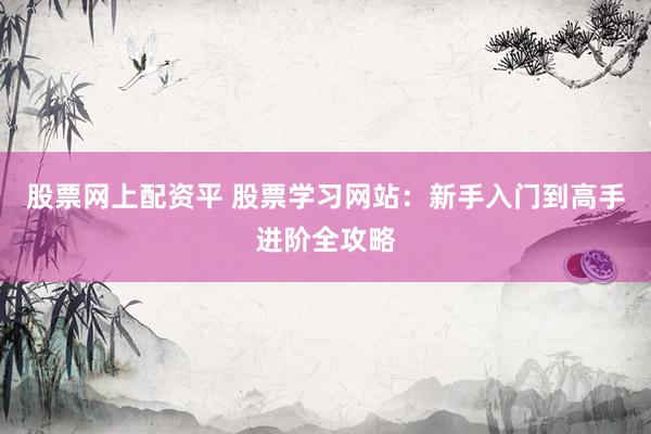 股票网上配资平 股票学习网站：新手入门到高手进阶全攻略