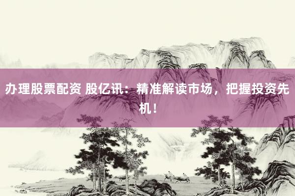 办理股票配资 股亿讯：精准解读市场，把握投资先机！