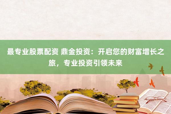 最专业股票配资 鼎金投资：开启您的财富增长之旅，专业投资引领未来