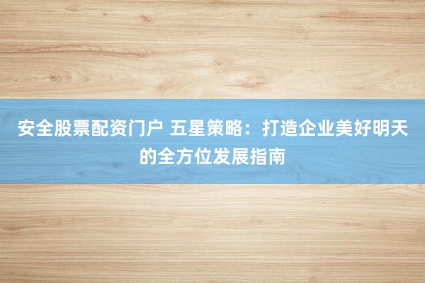 安全股票配资门户 五星策略：打造企业美好明天的全方位发展指南