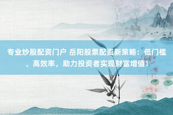 专业炒股配资门户 岳阳股票配资新策略：低门槛、高效率，助力投资者实现财富增值！