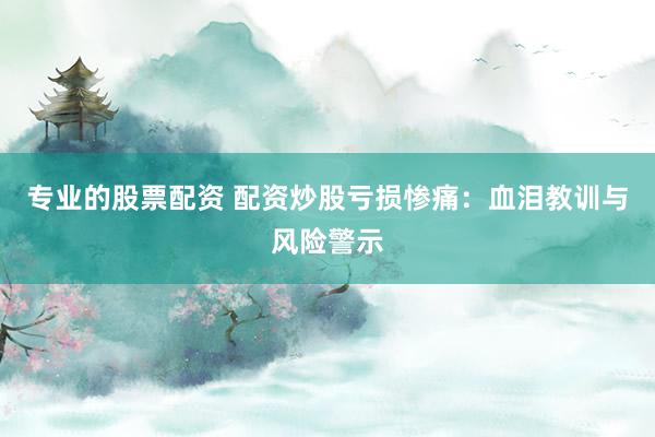 专业的股票配资 配资炒股亏损惨痛：血泪教训与风险警示