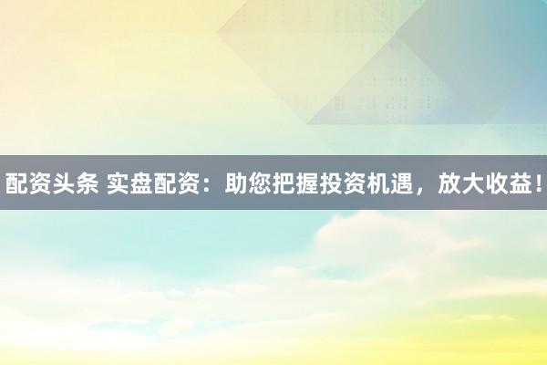 配资头条 实盘配资：助您把握投资机遇，放大收益！