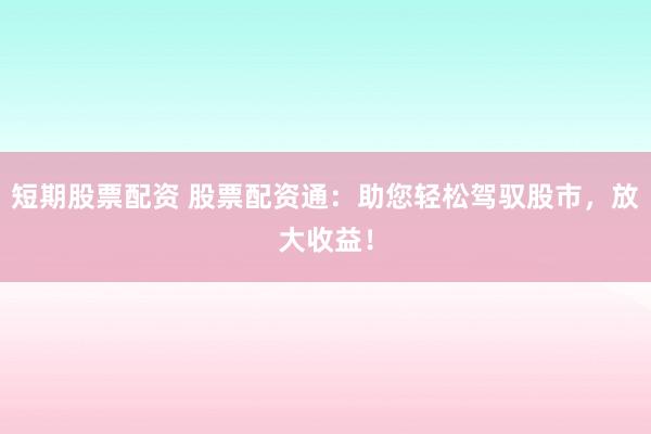 短期股票配资 股票配资通：助您轻松驾驭股市，放大收益！