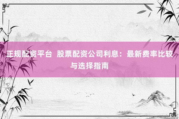 正规配资平台  股票配资公司利息：最新费率比较与选择指南