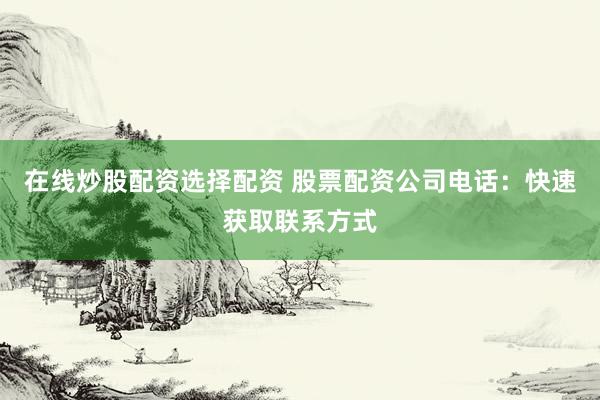 在线炒股配资选择配资 股票配资公司电话：快速获取联系方式