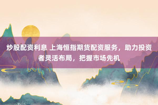 炒股配资利息 上海恒指期货配资服务，助力投资者灵活布局，把握市场先机