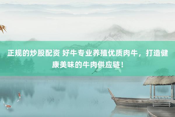 正规的炒股配资 好牛专业养殖优质肉牛，打造健康美味的牛肉供应链！