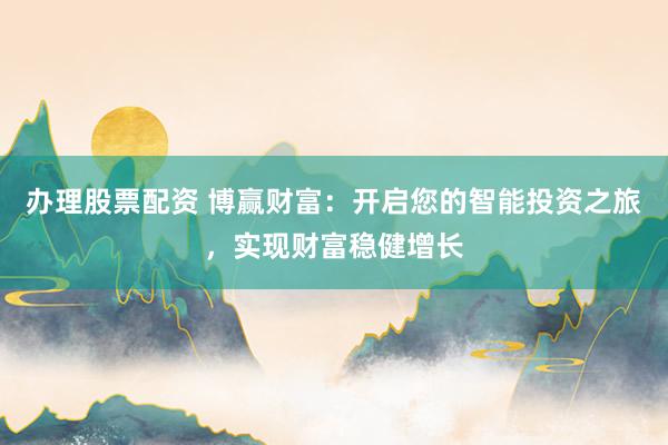 办理股票配资 博赢财富：开启您的智能投资之旅，实现财富稳健增长