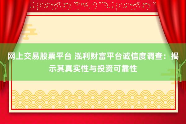 网上交易股票平台 泓利财富平台诚信度调查：揭示其真实性与投资可靠性