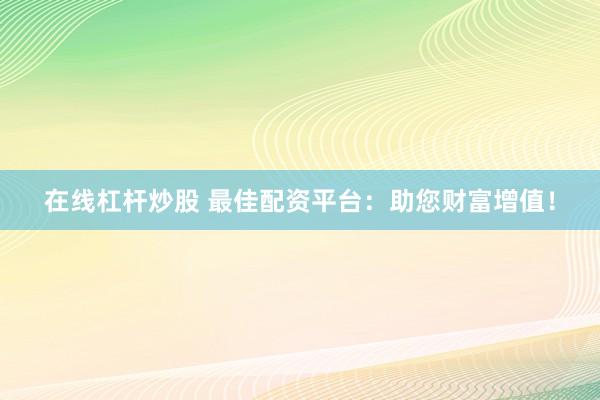 在线杠杆炒股 最佳配资平台：助您财富增值！