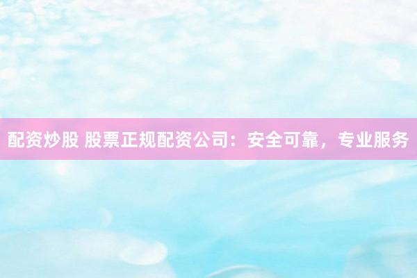 配资炒股 股票正规配资公司：安全可靠，专业服务