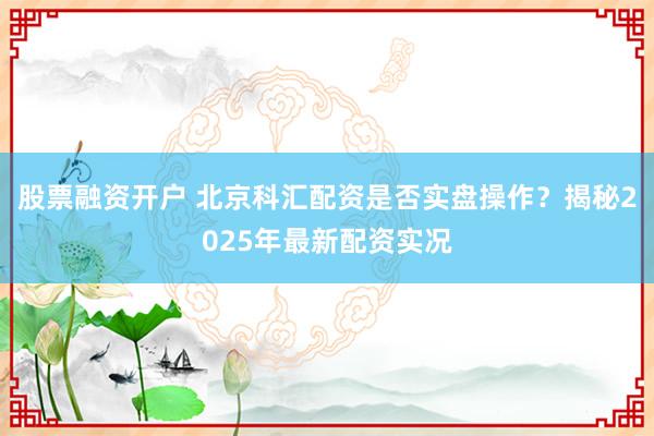 股票融资开户 北京科汇配资是否实盘操作？揭秘2025年最新配资实况
