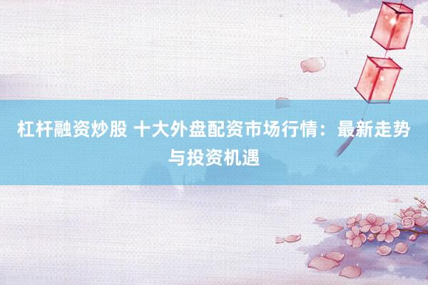 杠杆融资炒股 十大外盘配资市场行情：最新走势与投资机遇