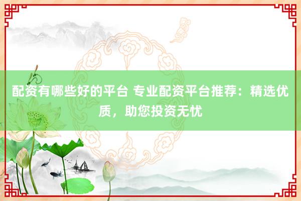 配资有哪些好的平台 专业配资平台推荐：精选优质，助您投资无忧