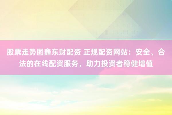 股票走势图鑫东财配资 正规配资网站：安全、合法的在线配资服务，助力投资者稳健增值