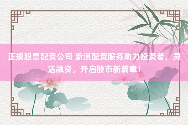 正规股票配资公司 新浪配资服务助力投资者，灵活融资，开启股市新篇章！