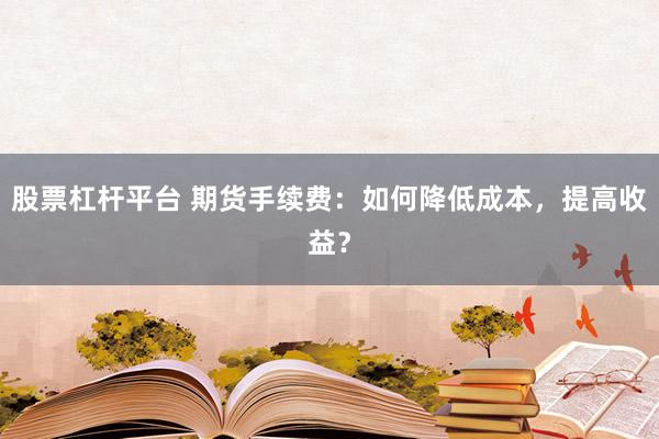 股票杠杆平台 期货手续费：如何降低成本，提高收益？